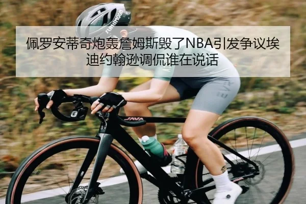 佩罗安蒂奇炮轰詹姆斯毁了NBA引发争议埃迪约翰逊调侃谁在说话